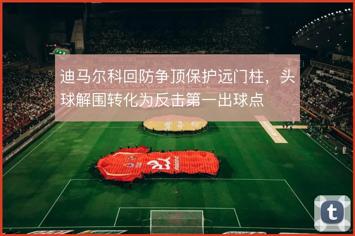 迪马尔科回防争顶保护远门柱，头球解围转化为反击第一出球点