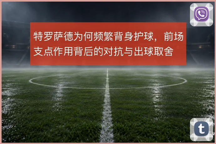 特罗萨德为何频繁背身护球,前场支点作用背后的对抗与出球取舍