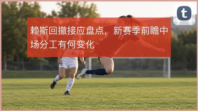 赖斯回撤接应盘点,新赛季前瞻中场分工有何变化