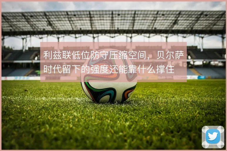 利兹联低位防守压缩空间,贝尔萨时代留下的强度还能靠什么撑住