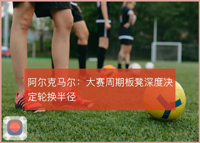 阿尔克马尔：大赛周期板凳深度决定轮换半径