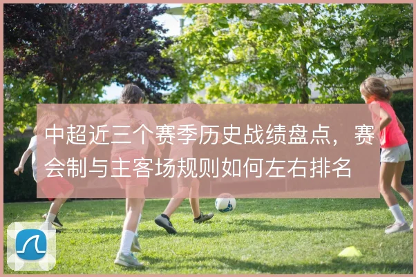 中超近三个赛季历史战绩盘点,赛会制与主客场规则如何左右排名