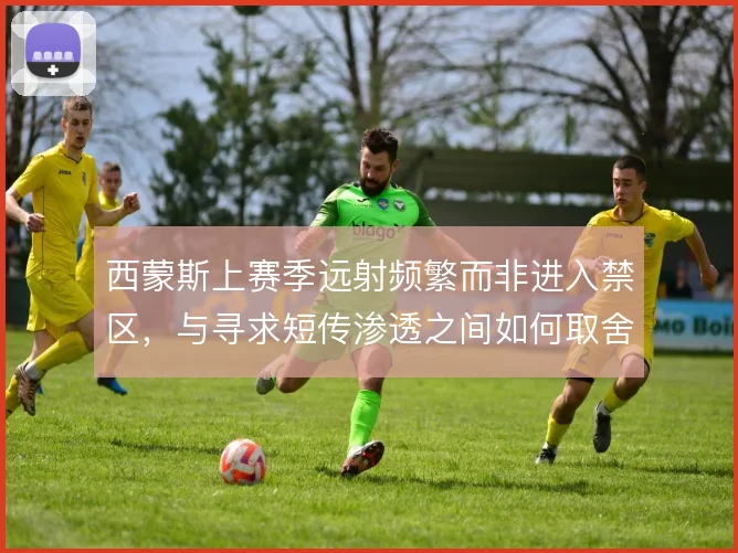 西蒙斯上赛季远射频繁而非进入禁区，与寻求短传渗透之间如何取舍
