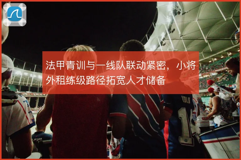 法甲青训与一线队联动紧密，小将外租练级路径拓宽人才储备