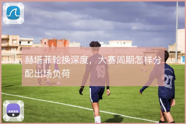 赫塔菲轮换深度,大赛周期怎样分配出场负荷