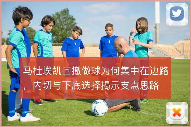 马杜埃凯回撤做球为何集中在边路，内切与下底选择揭示支点思路
