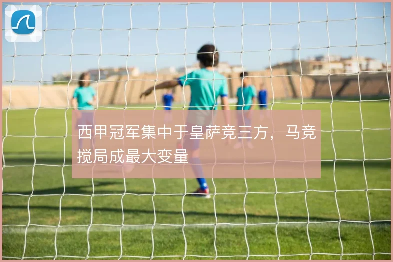 西甲冠军集中于皇萨竞三方，马竞搅局成最大变量