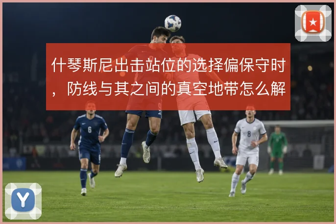 什琴斯尼出击站位的选择偏保守时，防线与其之间的真空地带怎么解