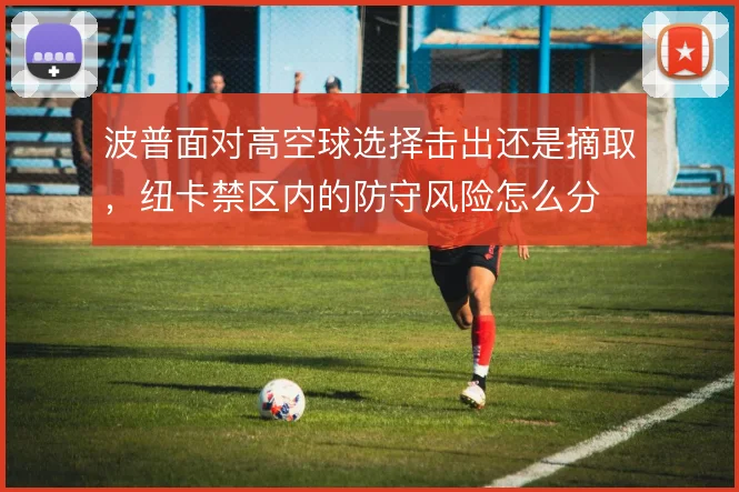 波普面对高空球选择击出还是摘取,纽卡禁区内的防守风险怎么分