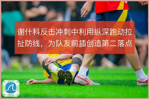 谢什科反击冲刺中利用纵深跑动拉扯防线，为队友前插创造第二落点空间