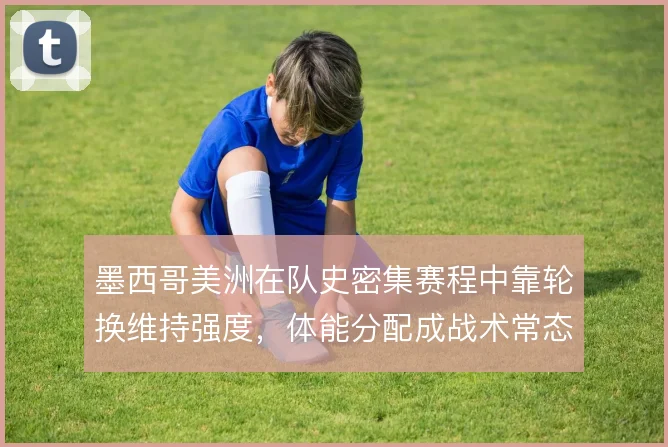 墨西哥美洲在队史密集赛程中靠轮换维持强度,体能分配成战术常态