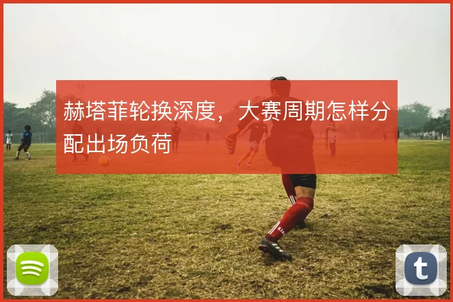 赫塔菲轮换深度，大赛周期怎样分配出场负荷