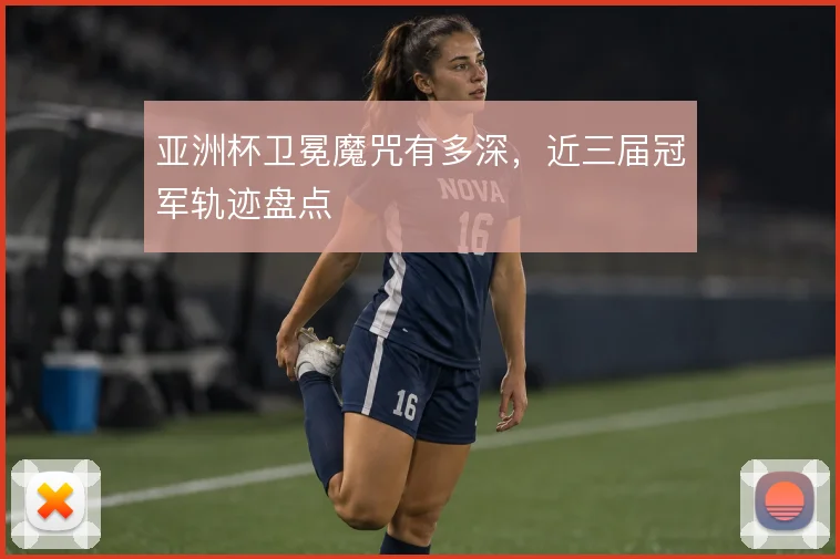 亚洲杯卫冕魔咒有多深,近三届冠军轨迹盘点