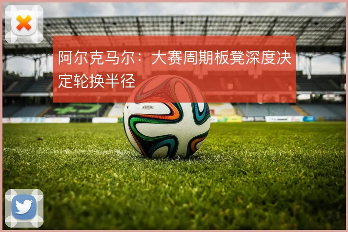 阿尔克马尔：大赛周期板凳深度决定轮换半径