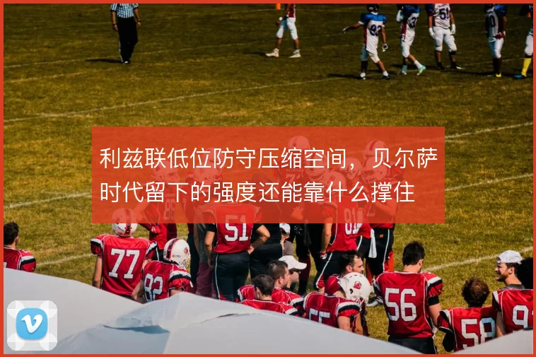 利兹联低位防守压缩空间，贝尔萨时代留下的强度还能靠什么撑住