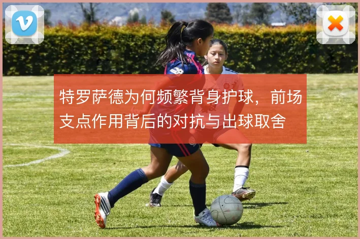 特罗萨德为何频繁背身护球，前场支点作用背后的对抗与出球取舍