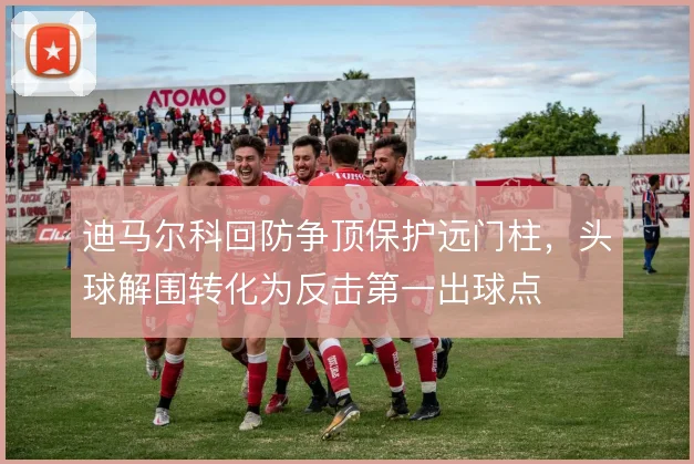 迪马尔科回防争顶保护远门柱,头球解围转化为反击第一出球点