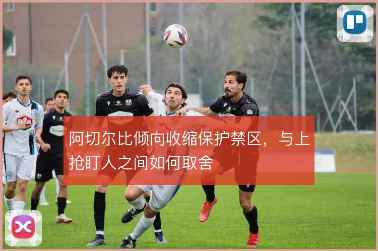 阿切尔比倾向收缩保护禁区,与上抢盯人之间如何取舍