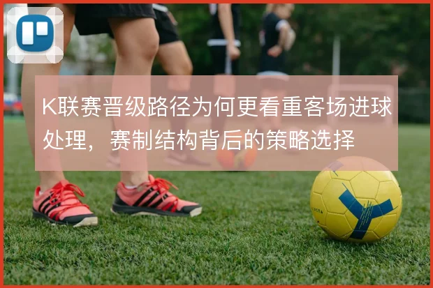 K联赛晋级路径为何更看重客场进球处理,赛制结构背后的策略选择