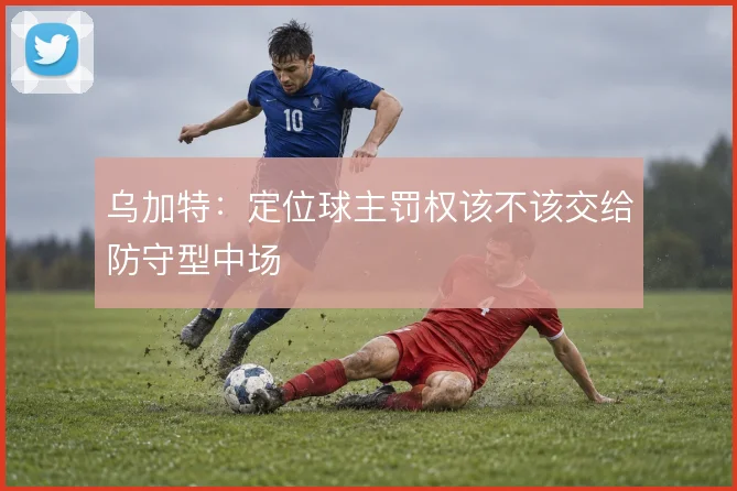 乌加特：定位球主罚权该不该交给防守型中场