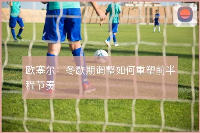 欧塞尔:冬歇期调整如何重塑前半程节奏