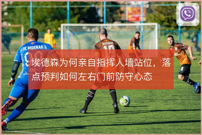 埃德森为何亲自指挥人墙站位,落点预判如何左右门前防守心态