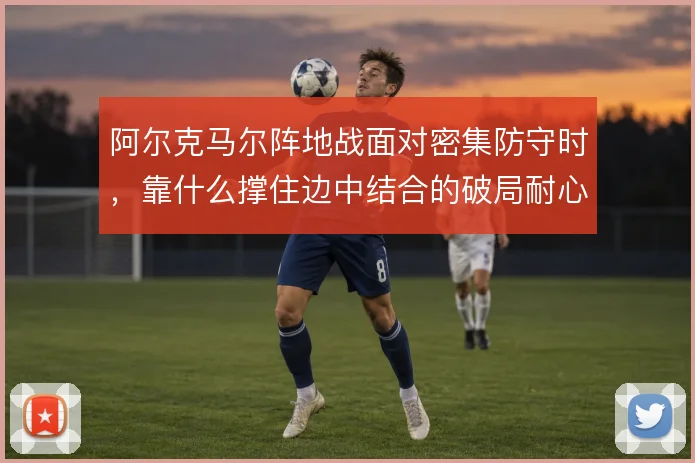 阿尔克马尔阵地战面对密集防守时，靠什么撑住边中结合的破局耐心